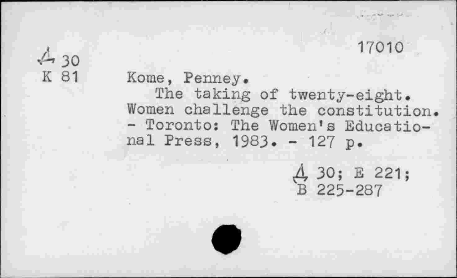 ﻿17010
K 81
Koine, Penney»
The taking of twenty-eight. Women challenge the constitution. - Toronto: The Women’s Educational Press, 1983. - 127 p.
4, 30; E 221; B 225-287